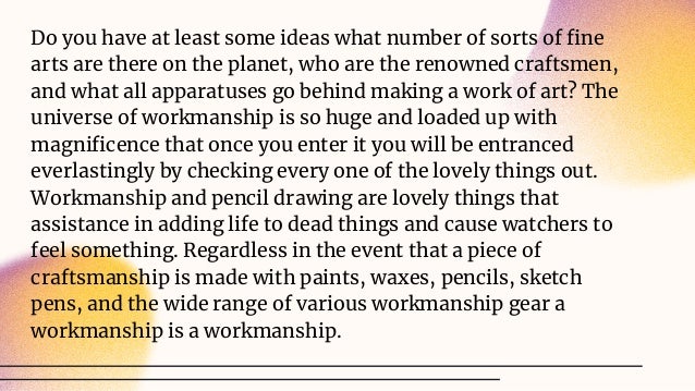 Do you have at least some ideas what number of sorts of ﬁne
arts are there on the planet, who are the renowned craftsmen,
and what all apparatuses go behind making a work of art? The
universe of workmanship is so huge and loaded up with
magniﬁcence that once you enter it you will be entranced
everlastingly by checking every one of the lovely things out.
Workmanship and pencil drawing are lovely things that
assistance in adding life to dead things and cause watchers to
feel something. Regardless in the event that a piece of
craftsmanship is made with paints, waxes, pencils, sketch
pens, and the wide range of various workmanship gear a
workmanship is a workmanship.
 