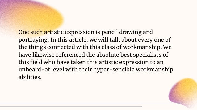 One such artistic expression is pencil drawing and
portraying. In this article, we will talk about every one of
the things connected with this class of workmanship. We
have likewise referenced the absolute best specialists of
this ﬁeld who have taken this artistic expression to an
unheard-of level with their hyper-sensible workmanship
abilities.
 