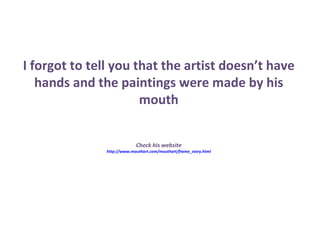 I forgot to tell you that the artist doesn’t have hands and the paintings were made by his mouth Check his website http://www.mouthart.com/mouthart/frame_story.html