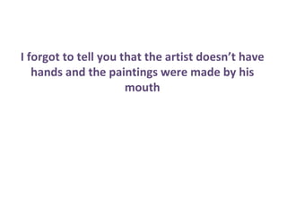 I forgot to tell you that the artist doesn’t have
   hands and the paintings were made by his
                      mouth
 