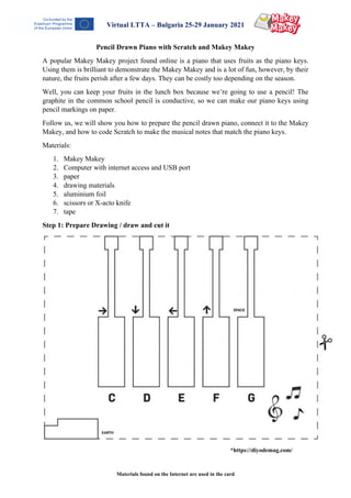 Materials found on the Internet are used in the card
Virtual LTTA – Bulgaria 25-29 January 2021
Pencil Drawn Piano with Scratch and Makey Makey
A popular Makey Makey project found online is a piano that uses fruits as the piano keys.
Using them is brilliant to demonstrate the Makey Makey and is a lot of fun, however, by their
nature, the fruits perish after a few days. They can be costly too depending on the season.
Well, you can keep your fruits in the lunch box because we’re going to use a pencil! The
graphite in the common school pencil is conductive, so we can make our piano keys using
pencil markings on paper.
Follow us, we will show you how to prepare the pencil drawn piano, connect it to the Makey
Makey, and how to code Scratch to make the musical notes that match the piano keys.
Materials:
1. Makey Makey
2. Computer with internet access and USB port
3. paper
4. drawing materials
5. aluminium foil
6. scissors or X-acto knife
7. tape
Step 1: Prepare Drawing / draw and cut it
*https://diyodemag.com/
 