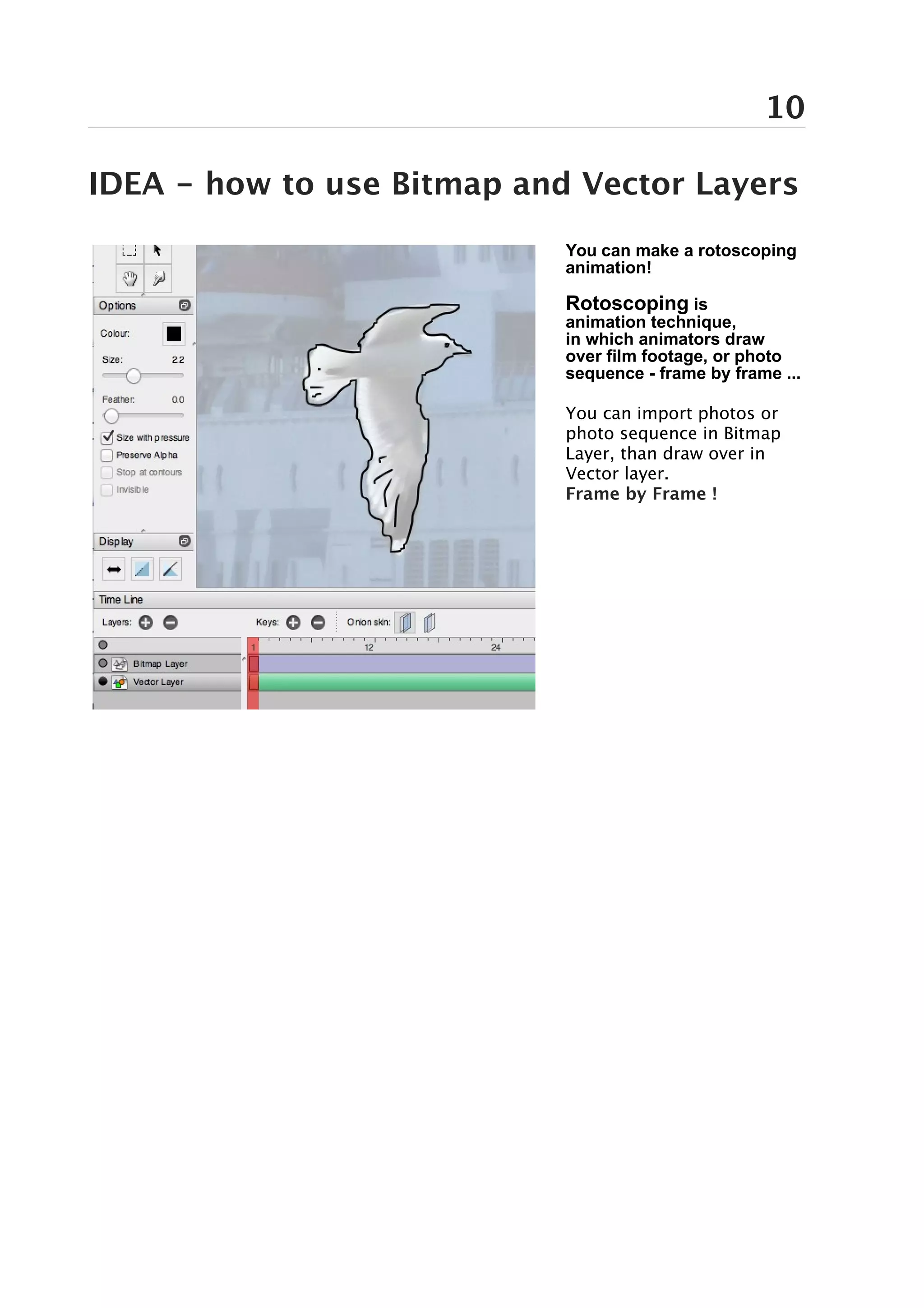 10

IDEA - how to use Bitmap and Vector Layers
                            You can make a rotoscoping
                            animation!

                            Rotoscoping is
                            animation technique,
                            in which animators draw
                            over film footage, or photo
                            sequence - frame by frame ...

                            You can import photos or
                            photo sequence in Bitmap
                            Layer, than draw over in
                            Vector layer.
                            Frame by Frame !
 