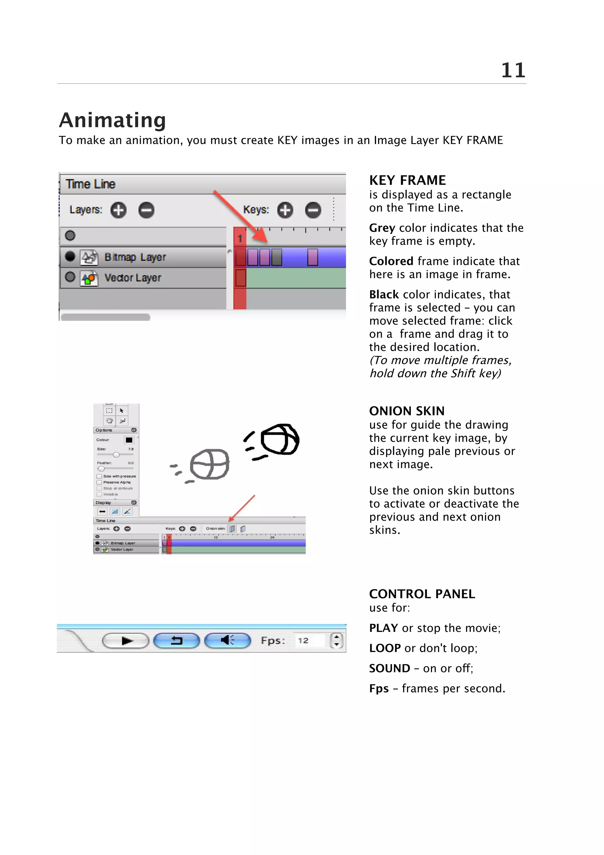 11

Animating
To make an animation, you must create KEY images in an Image Layer KEY FRAME


                                                     KEY FRAME
                                                     is displayed as a rectangle
                                                     on the Time Line.
                                                     Grey color indicates that the
                                                     key frame is empty.
                                                     Colored frame indicate that
                                                     here is an image in frame.
                                                     Black color indicates, that
                                                     frame is selected – you can
                                                     move selected frame: click
                                                     on a frame and drag it to
                                                     the desired location.
                                                     (To move multiple frames,
                                                     hold down the Shift key)


                                                     ONION SKIN
                                                     use for guide the drawing
                                                     the current key image, by
                                                     displaying pale previous or
                                                     next image.

                                                     Use the onion skin buttons
                                                     to activate or deactivate the
                                                     previous and next onion
                                                     skins.




                                                     CONTROL PANEL
                                                     use for:
                                                     PLAY or stop the movie;
                                                     LOOP or don't loop;
                                                     SOUND – on or off;
                                                     Fps – frames per second.
 