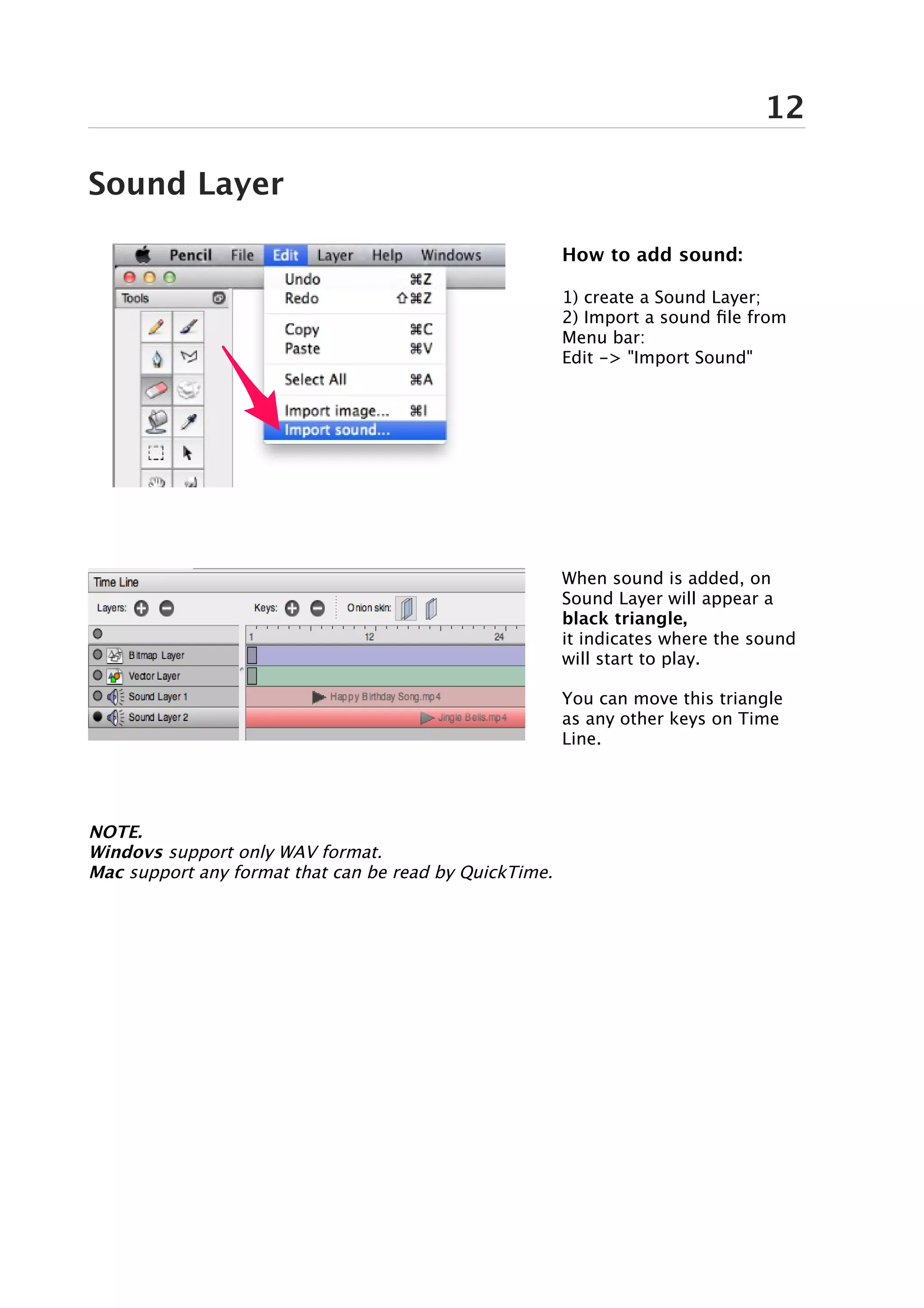 12

Sound Layer

                                                        How to add sound:

                                                        1) create a Sound Layer;
                                                        2) Import a sound file from
                                                        Menu bar:
                                                        Edit -> "Import Sound"




                                                        When sound is added, on
                                                        Sound Layer will appear a
                                                        black triangle,
                                                        it indicates where the sound
                                                        will start to play.

                                                        You can move this triangle
                                                        as any other keys on Time
                                                        Line.




NOTE.
Windovs support only WAV format.
Mac support any format that can be read by QuickTime.
 