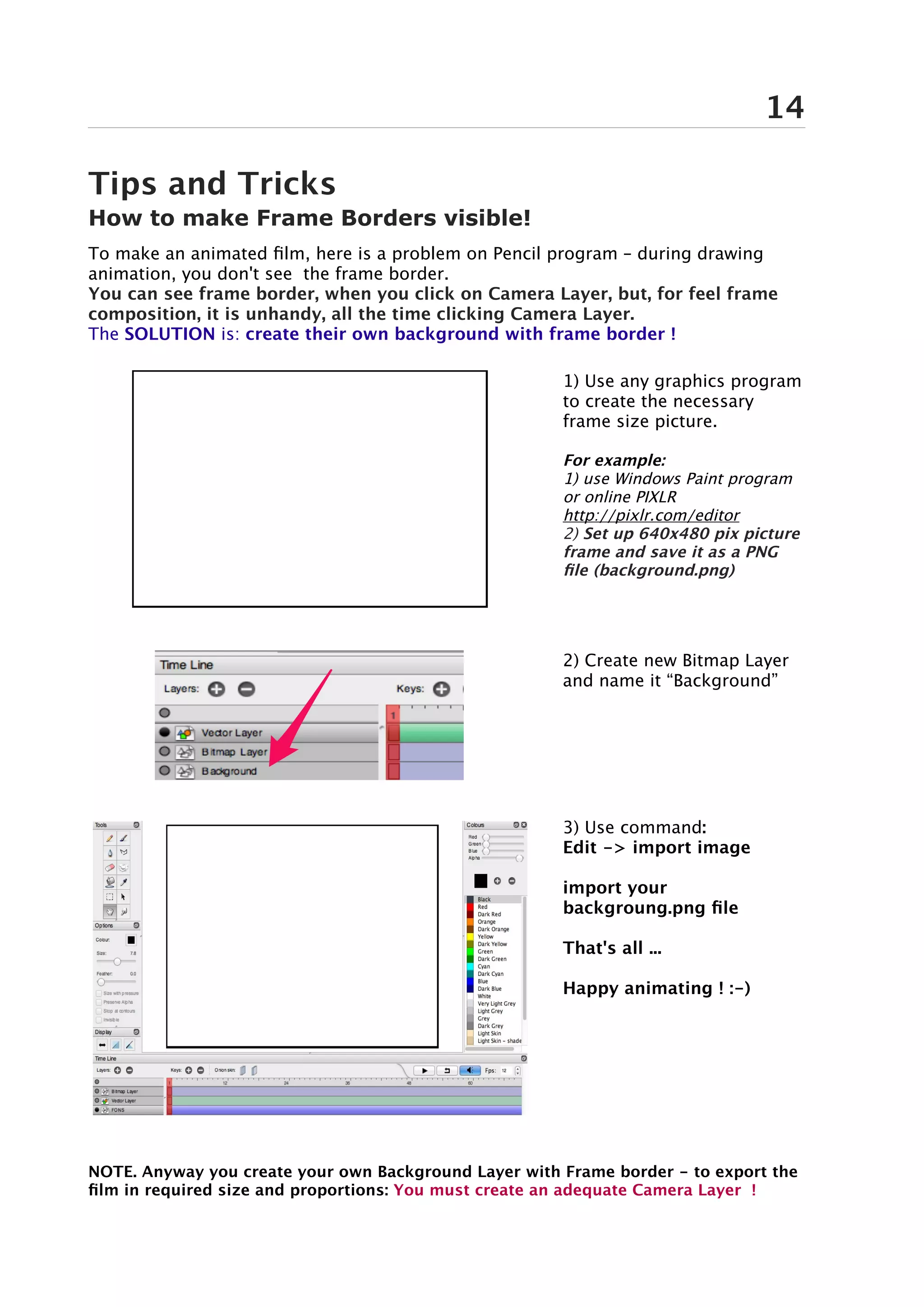 14

Tips and Tricks
How to make Frame Borders visible!
To make an animated film, here is a problem on Pencil program – during drawing
animation, you don't see the frame border.
You can see frame border, when you click on Camera Layer, but, for feel frame
composition, it is unhandy, all the time clicking Camera Layer.
The SOLUTION is: create their own background with frame border !

                                                       1) Use any graphics program
                                                       to create the necessary
                                                       frame size picture.

                                                       For example:
                                                       1) use Windows Paint program
                                                       or online PIXLR
                                                       http://pixlr.com/editor
                                                       2) Set up 640x480 pix picture
                                                       frame and save it as a PNG
                                                       file (background.png)




                                                       2) Create new Bitmap Layer
                                                       and name it “Background”




                                                       3) Use command:
                                                       Edit -> import image

                                                       import your
                                                       backgroung.png file

                                                       That's all ...

                                                       Happy animating ! :-)




NOTE. Anyway you create your own Background Layer with Frame border - to export the
film in required size and proportions: You must create an adequate Camera Layer !
 