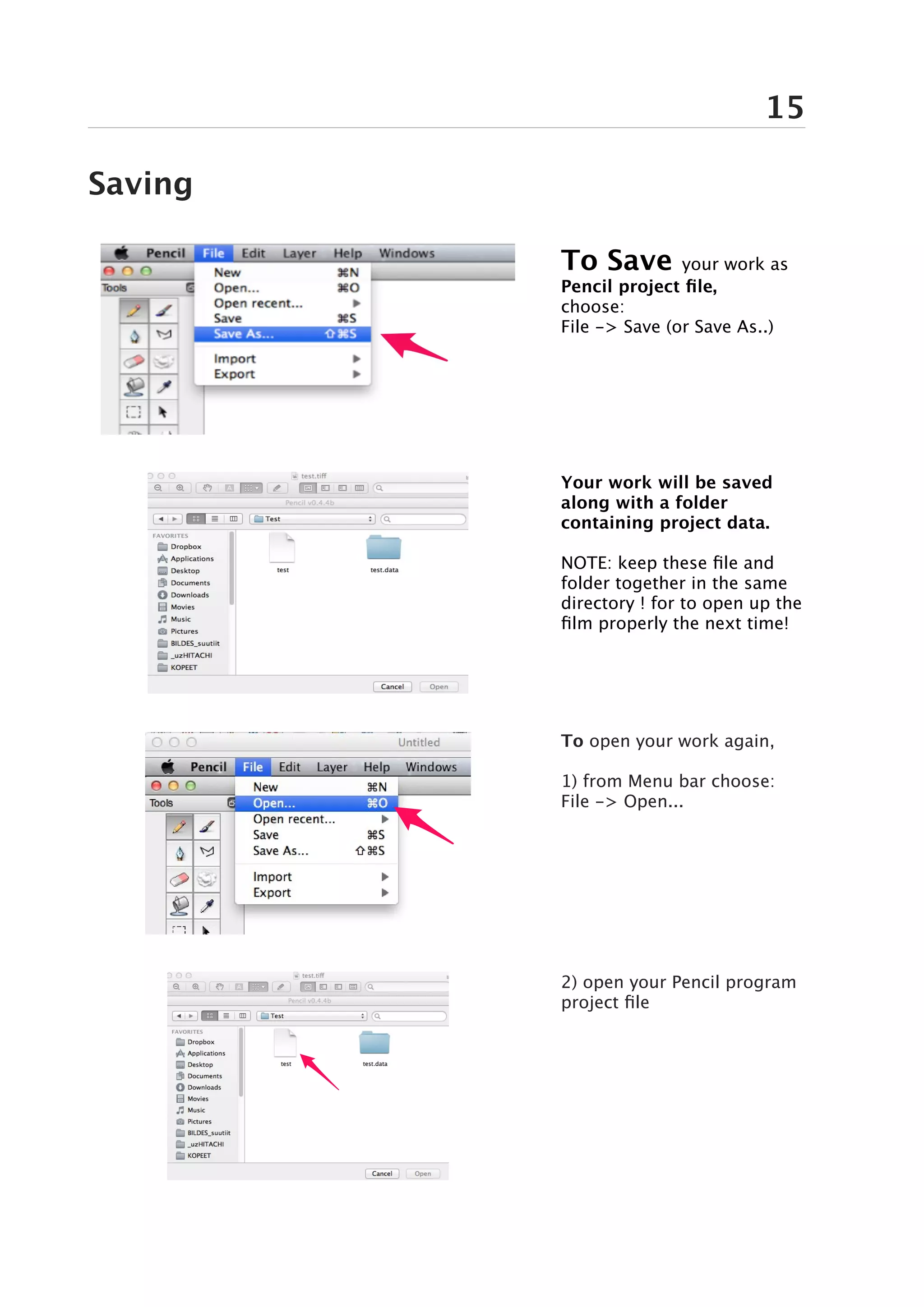 15

Saving

         To Save        your work as
         Pencil project file,
         choose:
         File -> Save (or Save As..)




         Your work will be saved
         along with a folder
         containing project data.

         NOTE: keep these file and
         folder together in the same
         directory ! for to open up the
         film properly the next time!




         To open your work again,

         1) from Menu bar choose:
         File -> Open...




         2) open your Pencil program
         project file
 