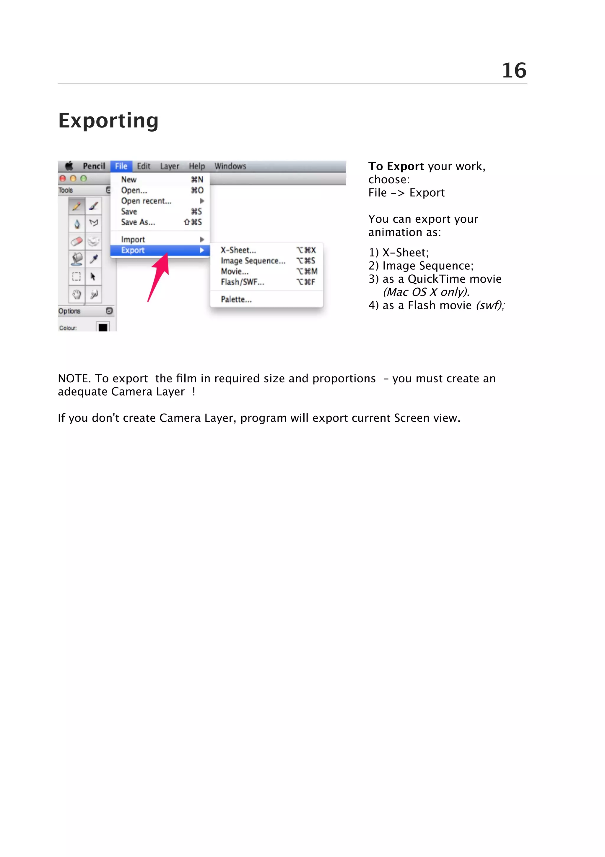 16

Exporting

                                                         To Export your work,
                                                         choose:
                                                         File -> Export

                                                         You can export your
                                                         animation as:
                                                         1) X-Sheet;
                                                         2) Image Sequence;
                                                         3) as a QuickTime movie
                                                            (Mac OS X only).
                                                         4) as a Flash movie (swf);




NOTE. To export the film in required size and proportions – you must create an
adequate Camera Layer !

If you don't create Camera Layer, program will export current Screen view.
 