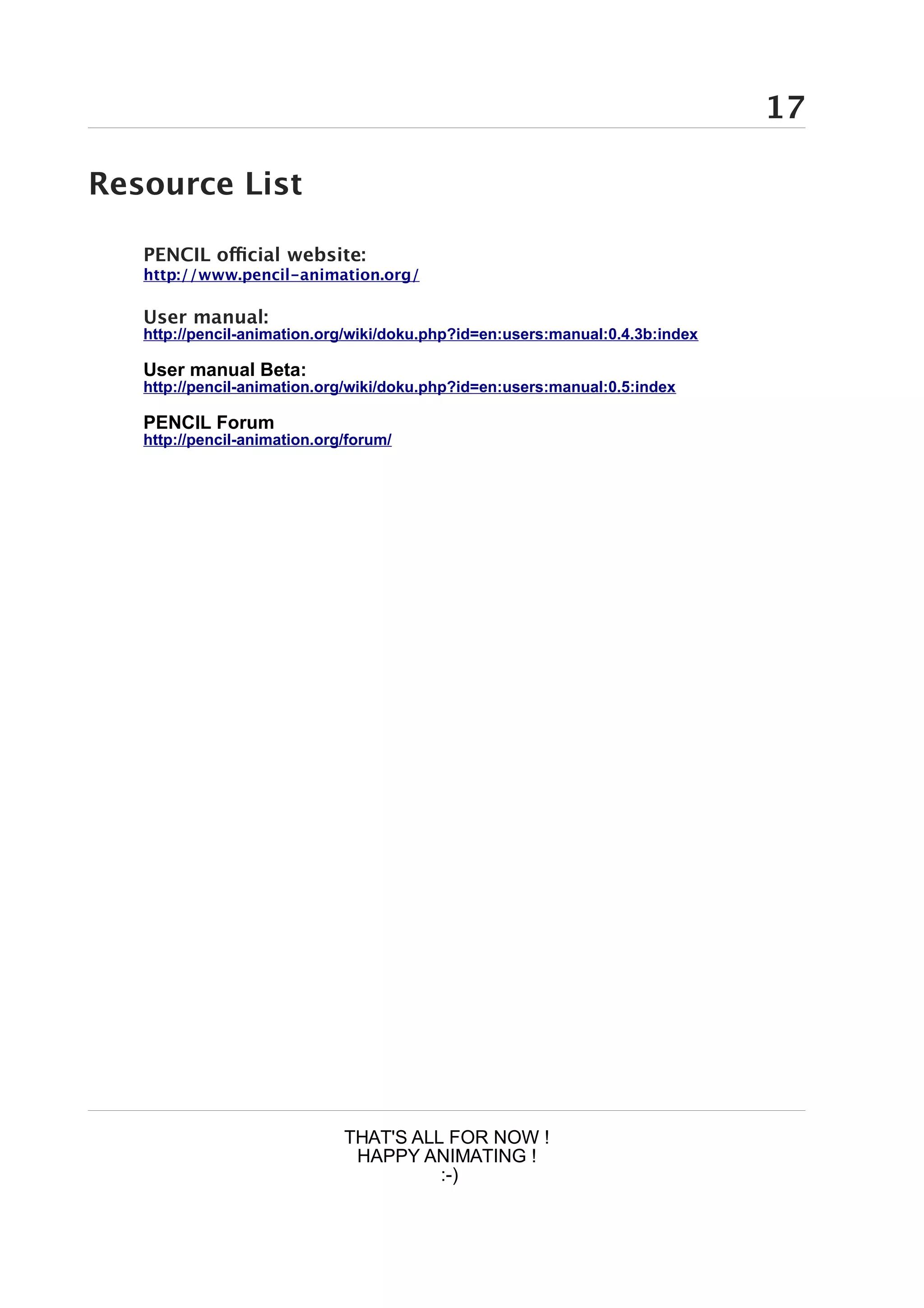 17

Resource List

   PENCIL official website:
   http://www.pencil-animation.org/

   User manual:
   http://pencil-animation.org/wiki/doku.php?id=en:users:manual:0.4.3b:index

   User manual Beta:
   http://pencil-animation.org/wiki/doku.php?id=en:users:manual:0.5:index

   PENCIL Forum
   http://pencil-animation.org/forum/




                              THAT'S ALL FOR NOW !
                               HAPPY ANIMATING !
                                        :-)
 