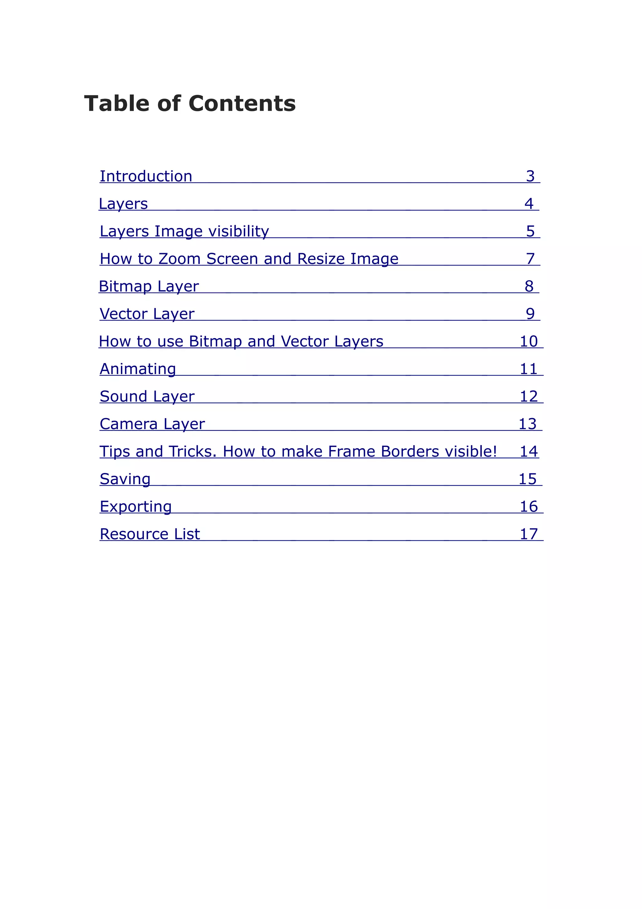Table of Contents


 Introduction                                          3
 Layers                                                4
 Layers Image visibility                               5
 How to Zoom Screen and Resize Image                   7
 Bitmap Layer                                          8
 Vector Layer                                          9
 How to use Bitmap and Vector Layers                   10
 Animating                                             11
 Sound Layer                                           12
 Camera Layer                                          13
 Tips and Tricks. How to make Frame Borders visible!   14
 Saving                                                15
 Exporting                                             16
 Resource List                                         17
 