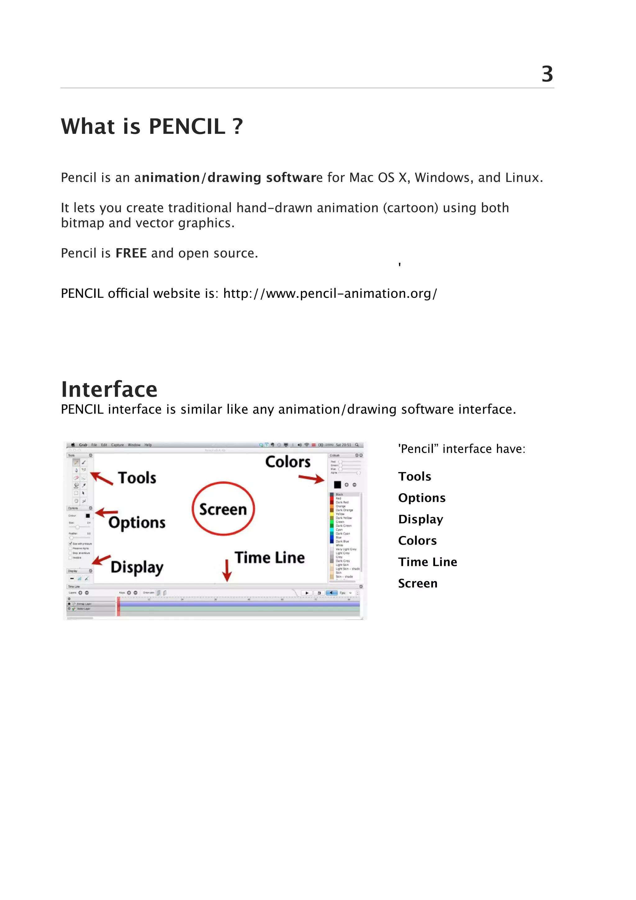 3

What is PENCIL ?

Pencil is an animation/drawing software for Mac OS X, Windows, and Linux.

It lets you create traditional hand-drawn animation (cartoon) using both
bitmap and vector graphics.

Pencil is FREE and open source.
                                                      '
PENCIL official website is: http://www.pencil-animation.org/




Interface
PENCIL interface is similar like any animation/drawing software interface.


                                                      'Pencil” interface have:

                                                      Tools
                                                      Options
                                                      Display
                                                      Colors
                                                      Time Line
                                                      Screen
 