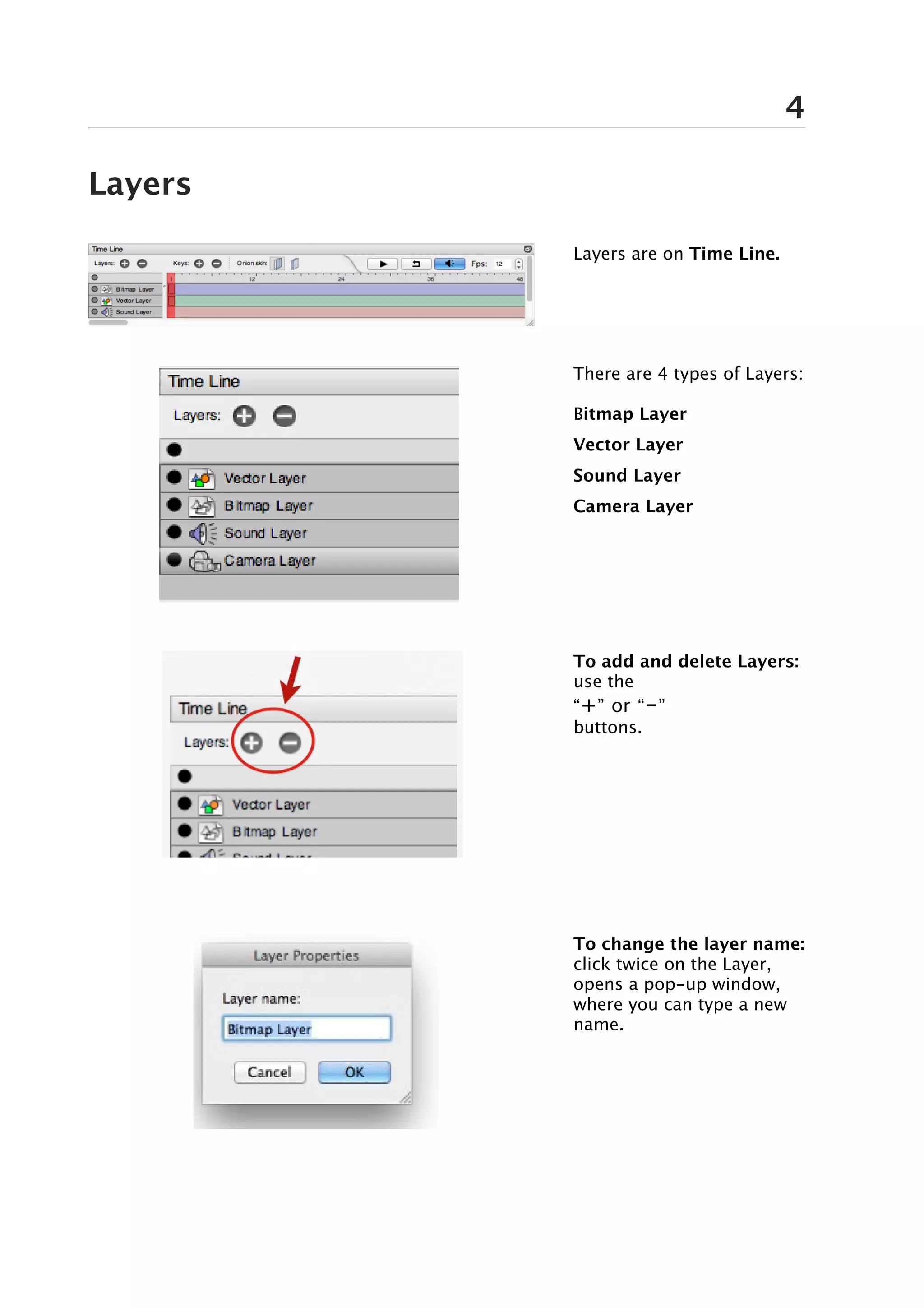 4

Layers

         Layers are on Time Line.




         There are 4 types of Layers:

         Bitmap Layer
         Vector Layer
         Sound Layer
         Camera Layer




         To add and delete Layers:
         use the
         “+” or “-”
         buttons.




         To change the layer name:
         click twice on the Layer,
         opens a pop-up window,
         where you can type a new
         name.
 