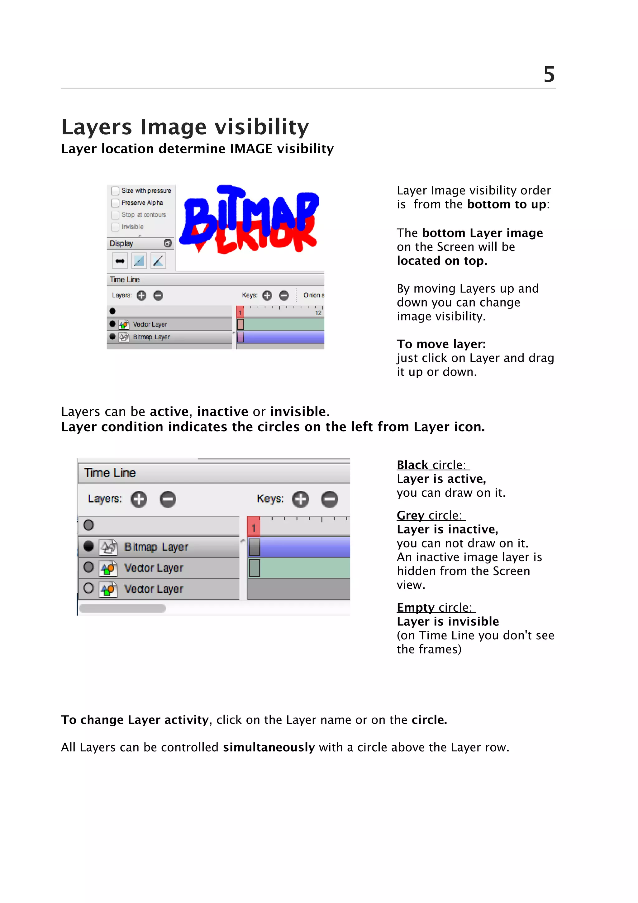5

Layers Image visibility
Layer location determine IMAGE visibility


                                                          Layer Image visibility order
                                                          is from the bottom to up:

                                                          The bottom Layer image
                                                          on the Screen will be
                                                          located on top.

                                                          By moving Layers up and
                                                          down you can change
                                                          image visibility.

                                                          To move layer:
                                                          just click on Layer and drag
                                                          it up or down.


Layers can be active, inactive or invisible.
Layer condition indicates the circles on the left from Layer icon.

                                                          Black circle:
                                                          Layer is active,
                                                          you can draw on it.
                                                          Grey circle:
                                                          Layer is inactive,
                                                          you can not draw on it.
                                                          An inactive image layer is
                                                          hidden from the Screen
                                                          view.
                                                          Empty circle:
                                                          Layer is invisible
                                                          (on Time Line you don't see
                                                          the frames)




To change Layer activity, click on the Layer name or on the circle.

All Layers can be controlled simultaneously with a circle above the Layer row.
 