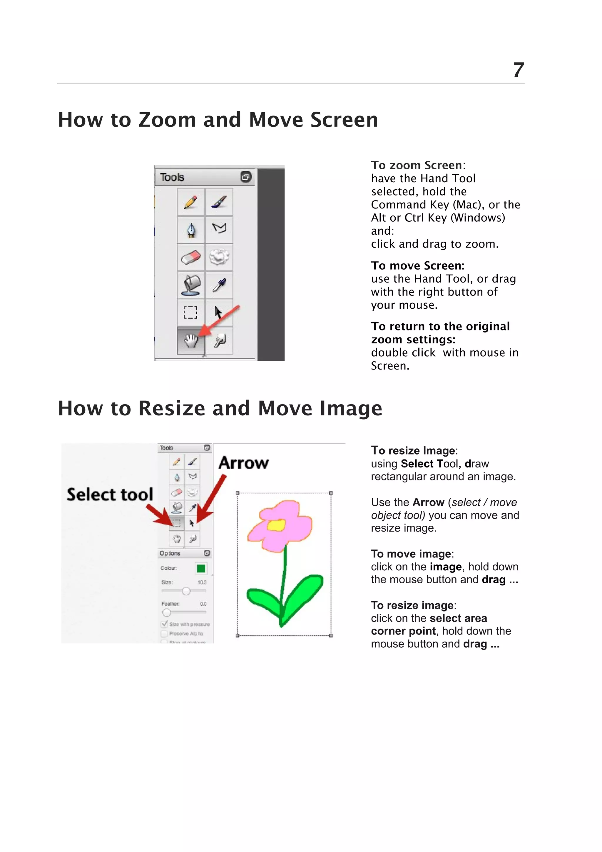 7

How to Zoom and Move Screen

                          To zoom Screen:
                          have the Hand Tool
                          selected, hold the
                          Command Key (Mac), or the
                          Alt or Ctrl Key (Windows)
                          and:
                          click and drag to zoom.
                          To move Screen:
                          use the Hand Tool, or drag
                          with the right button of
                          your mouse.
                          To return to the original
                          zoom settings:
                          double click with mouse in
                          Screen.



How to Resize and Move Image
                          To resize Image:
                          using Select Tool, draw
                          rectangular around an image.

                          Use the Arrow (select / move
                          object tool) you can move and
                          resize image.

                          To move image:
                          click on the image, hold down
                          the mouse button and drag ...

                          To resize image:
                          click on the select area
                          corner point, hold down the
                          mouse button and drag ...
 