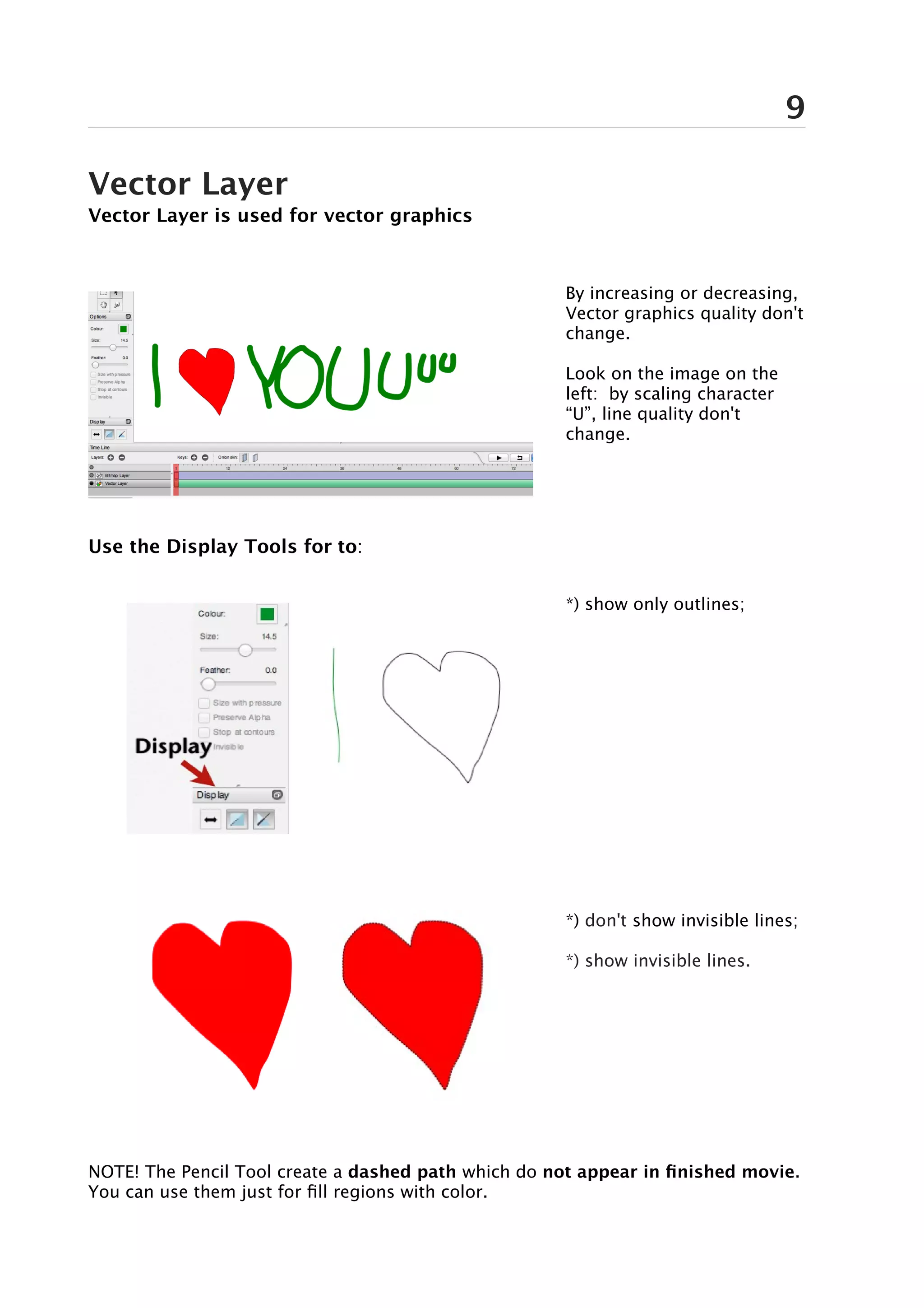 9

Vector Layer
Vector Layer is used for vector graphics



                                                      By increasing or decreasing,
                                                      Vector graphics quality don't
                                                      change.

                                                      Look on the image on the
                                                      left: by scaling character
                                                      “U”, line quality don't
                                                      change.




Use the Display Tools for to:


                                                      *) show only outlines;




                                                      *) don't show invisible lines;

                                                      *) show invisible lines.




NOTE! The Pencil Tool create a dashed path which do not appear in finished movie.
You can use them just for fill regions with color.
 