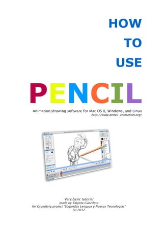 HOW
                                                           TO
                                                      USE


PENCIL
Animation/drawing software for Mac OS X, Windows, and Linux
                                      http://www.pencil-animation.org/




                     Very basic tutorial
                   made by Tatjana Gvozdeva
for Grundtvig project “Sogundas Lenguas y Nuevas Tecnologias”
                           (c) 2012
 