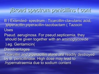 )Broad spectrum penicillins ( cont
B ) Extended- spectrum : Ticarcillin-clavulanic acid,
 )piperacillin,piperacillin-tazobactam ( Tazocin
Uses
Pseud. aeruginosa. For pseud.septicemia, they
 should be given together with an aminoglycoside
 ).eg. Gentamicin(
Disadvantages
Ticarcillin and piperacillin alone are readily destroyed
by S. penicillinase. High dose may lead to
.hypernatraemia due to sodium content
 
