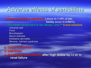 Adverse effects of penicillins
1.Hypersensitivity reactions ( occur in 1-10% of pts;
                                   fatality occur in 0.002%)
 ( immediate, accelerated & late allergic rxns) ** Cross-reactions
   Urticarial rash
   Fever
   Bronchspasm
   Serum sickness
   Exfoliative dermatitis
   Stevens- Johnson syndrome
   Anaphylaxis
2. Super infections
3. Diarrhoea
4. May cause convulsions after high doses by i.v or in
     renal failure
 