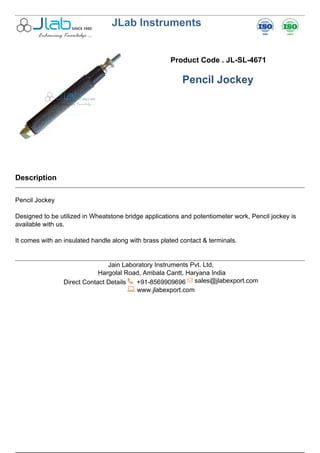 JLab Instruments
Product Code . JL-SL-4671
Pencil Jockey
Description
Pencil Jockey
Designed to be utilized in Wheatstone bridge applications and potentiometer work, Pencil jockey is
available with us.
It comes with an insulated handle along with brass plated contact & terminals.
Jain Laboratory Instruments Pvt. Ltd,
Hargolal Road, Ambala Cantt, Haryana India
Direct Contact Details +91-8569909696 sales@jlabexport.com
www.jlabexport.com
Powered by TCPDF (www.tcpdf.org)
 