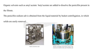 Organic solvents such as amyl acetate butyl acetate are added to dissolve the penicillin present in
the filtrate.
The penicillin-sodium salt is obtained from the liquid material by basket centrifugation, in which
solids are easily removed .
 