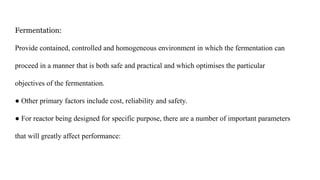 Fermentation:
Provide contained, controlled and homogeneous environment in which the fermentation can
proceed in a manner that is both safe and practical and which optimises the particular
objectives of the fermentation.
● Other primary factors include cost, reliability and safety.
● For reactor being designed for specific purpose, there are a number of important parameters
that will greatly affect performance:
 