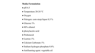 Media Formulation
● pH 6.5
● Temperature 20-24 °C
● Oxygen
● Nitrogen: corn steep liquor 8.5 %
● Glucose 1%
● 80% ethanol
● phenylacetic acid
● Probenecid
● Lactose 1%
● Calcium Carbonate 1%
● Sodium hydrogen phosphate 0.4%
● Antifoaming agent: vegetable oil
 