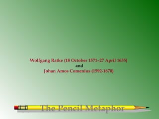 The Pencil Metaphor
Wolfgang Ratke (18 October 1571–27 April 1635)
and
Johan Amos Comenius (1592-1670)
 