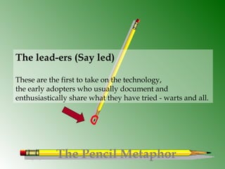 The Pencil Metaphor
The lead-ers (Say led)
These are the first to take on the technology,
the early adopters who usually document and
enthusiastically share what they have tried - warts and all. 
 