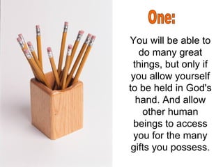 You will be able to do many great things, but only if you allow yourself to be held in God's hand. And allow other human beings to access you for the many gifts you possess. One: 