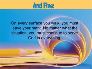 On every surface you walk, you must leave your mark. No matter what the situation, you must continue to serve God in everything. And Five: 