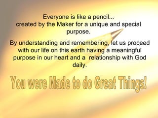 Everyone is like a pencil... created by the Maker for a unique and special purpose. By understanding and remembering, let us proceed with our life on this earth having a meaningful purpose in our heart and a  relationship with God daily. You were Made to do Great Things!  
