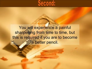 You will experience a painful sharpening from time to time, but this is required if you are to become a better pencil. Second: 