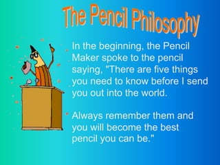 The Pencil Philosophy In the beginning, the Pencil Maker spoke to the pencil saying, &quot;There are five things you need to know before I send you out into the world. Always remember them and you will become the best pencil you can be.&quot; 