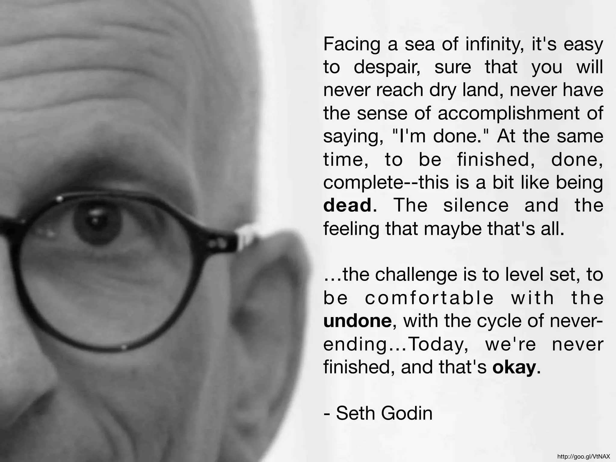 Facing a sea of inﬁnity, it's easy
to despair, sure that you will
never reach dry land, never have
the sense of accomplishment of
saying, "I'm done." At the same
time, to be ﬁnished, done,
complete--this is a bit like being
dead. The silence and the
feeling that maybe that's all.

…the challenge is to level set, to
be comfortable with the
undone, with the cycle of never-
ending…Today, we're never
ﬁnished, and that's okay.

- Seth Godin

                            http://goo.gl/VtNAX
 