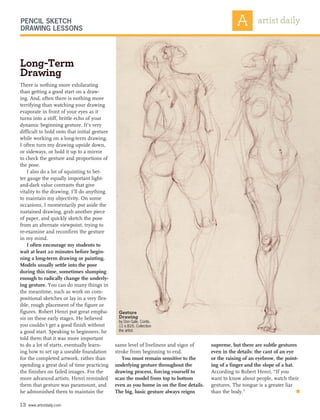 supreme, but there are subtle gestures
even in the details: the cant of an eye
or the raising of an eyebrow, the point-
ing of a finger and the slope of a hat.
According to Robert Henri, “If you
want to know about people, watch their
gestures. The tongue is a greater liar
than the body.” 	 n
13 www.artistdaily.com
There is nothing more exhilarating
than getting a good start on a draw-
ing. And, often there is nothing more
terrifying than watching your drawing
evaporate in front of your eyes as it
turns into a stiff, brittle echo of your
dynamic beginning gesture. It’s very
difficult to hold onto that initial gesture
while working on a long-term drawing.
I often turn my drawing upside down,
or sideways, or hold it up to a mirror
to check the gesture and proportions of
the pose.
I also do a lot of squinting to bet-
ter gauge the equally important light-
and-dark value contrasts that give
vitality to the drawing. I’ll do anything
to maintain my objectivity. On some
occasions, I momentarily put aside the
sustained drawing, grab another piece
of paper, and quickly sketch the pose
from an alternate viewpoint, trying to
re-examine and reconfirm the gesture
in my mind.
I often encourage my students to
wait at least 20 minutes before begin-
ning a long-term drawing or painting.
Models usually settle into the pose
during this time, sometimes slumping
enough to radically change the underly-
ing gesture. You can do many things in
the meantime, such as work on com-
positional sketches or lay in a very flex-
ible, rough placement of the figure or
figures. Robert Henri put great empha-
sis on these early stages. He believed
you couldn’t get a good finish without
a good start. Speaking to beginners, he
told them that it was more important
to do a lot of starts, eventually learn-
ing how to set up a useable foundation
for the completed artwork, rather than
spending a great deal of time practicing
the finishes on failed images. For the
more advanced artists, Henri reminded
them that gesture was paramount, and
he admonished them to maintain the
Long-Term
Drawing
same level of liveliness and vigor of
stroke from beginning to end.
You must remain sensitive to the
underlying gesture throughout the
drawing process, forcing yourself to
scan the model from top to bottom
even as you home in on the fine details.
The big, basic gesture always reigns
Pencil Sketch
Drawing Lessons
Gesture
Drawing
by Don Gale, Conté,
11 x 81⁄5. Collection
the artist.
 