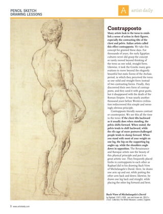 Contrapposto
Many artists look to the torso to estab-
lish a sense of action in their figures,
especially the contrasting tilts of the
chest and pelvis. Italian artists called
this effect contrapposto. We take this
concept for granted these days. For
thousands of years, the early Egyptian
cultures never did grasp the concept
or rarely moved beyond thinking of
the torso as one solid, straight form.
Likewise, it took the Greeks many gen-
erations to move beyond the elegantly
beautiful but static forms of the Archaic
period, in which they perceived the torso
as one solid and straight form instead
of two contrasting forms. Finally, they
discovered their own form of contrap-
posto, and they used it with great gusto,
but it disappeared with the death of the
Roman Empire. It was nearly another
thousand years before Western civiliza-
tion rediscovered this simple and seem-
ingly obvious principle.
Contrapposto literally means contrast
or counterpoint. We see this all the time
in the torso: If the chest tilts backward
as it usually does when standing, the
pelvis shifts forward. When seated, the
pelvis tends to shift backward, while
the rib cage of more posture-challenged
people tends to slump forward. When
you stand with most of your weight on
one leg, the hip on the supporting leg
angles up, while the shoulders angle
down in opposition. The Renaissance
and Baroque artists saw the beauty of
this physical principle and put it to
great artistic use. They frequently placed
limbs in contrapposto to each other as
Raphael did in his drawing Back View
of Michelangelo’s David. Here, he draws
one arm up and out, while putting the
other arm back and down; likewise, he
draws one leg back and straight, while
placing the other leg forward and bent.
5 www.artistdaily.com
Back View of Michelangelo’s David
by Raphael, 1507–1508, pen and brown ink, 281⁄3 x
151⁄2. Collection The British Museum, London, England.
Pencil Sketch
Drawing Lessons
 