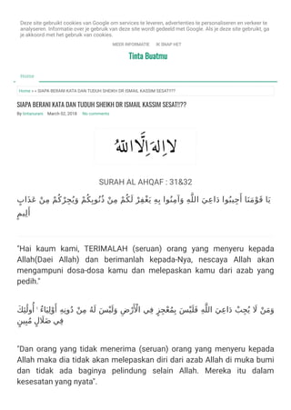 Tinta BuatmuTinta Buatmu
Home » » SIAPA BERANI KATA DAN TUDUH SHEIKH DR ISMAIL KASSIM SESAT!!??
SIAPA BERANI KATA DAN TUDUH SHEIKH DR ISMAIL KASSIM SESAT!!??
By tintanurani  March 02, 2018   No comments
SURAH AL AHQAF : 31&32
ٍ‫َاب‬‫ﺬ‬َ‫ﻋ‬ ْ‫ﻦ‬ِ‫ﻣ‬ ْ‫ﻢ‬ُ‫ﻛ‬ْ‫ﺮ‬ِ‫ﺠ‬ُ‫ﻳ‬َ‫و‬ ْ‫ﻢ‬ُ‫ﻜ‬ِ‫ﻮﺑ‬ُ‫ُﻧ‬‫ذ‬ ْ‫ﻦ‬ِ‫ﻣ‬ ْ‫ﻢ‬ُ‫ﻜ‬َ‫ﻟ‬ ْ‫ﺮ‬ِ‫ﻔ‬ْ‫ﻐ‬َ‫ﻳ‬ ِ‫ﻪ‬ِ‫ﺑ‬ ‫ﻮا‬ُ‫ﻨ‬ِ‫ﻣ‬‫آ‬َ‫و‬ ِ‫ﻪ‬‫اﻟﻠ‬ َ‫ﻲ‬ِ‫ﻋ‬‫ا‬َ‫د‬ ‫ﻮا‬ُ‫ﻴﺒ‬ِ‫ﺟ‬َ‫أ‬ ‫ﺎ‬َ‫ﻨ‬َ‫ﻣ‬ْ‫ﻮ‬َ‫ﻗ‬ ‫ﺎ‬َ‫ﻳ‬
ٍ‫ﻴﻢ‬ِ‫ﻟ‬َ‫أ‬
"Hai kaum kami, TERIMALAH (seruan) orang yang menyeru kepada
Allah(Daei Allah) dan berimanlah kepada-Nya, nescaya Allah akan
mengampuni dosa-dosa kamu dan melepaskan kamu dari azab yang
pedih."
َ‫ﻚ‬ِ‫ﺌ‬َٰ‫وﻟ‬ُ‫أ‬ ۚ ُ‫ء‬‫ﺎ‬َ‫ﻴ‬ِ‫ﻟ‬ْ‫و‬َ‫أ‬ ِ‫ﻪ‬ِ‫وﻧ‬ُ‫د‬ ْ‫ﻦ‬ِ‫ﻣ‬ ُ‫ﻪ‬َ‫ﻟ‬ َ‫ﺲ‬ْ‫ﻴ‬َ‫ﻟ‬َ‫و‬ ِ‫ض‬ْ‫ر‬َ ْ‫اﻷ‬ ‫ﻲ‬ِ‫ﻓ‬ ٍ‫ﺰ‬ِ‫ﺠ‬ْ‫ﻌ‬ُ‫ﻤ‬ِ‫ﺑ‬ َ‫ﺲ‬ْ‫ﻴ‬َ‫ﻠ‬َ‫ﻓ‬ ِ‫ﻪ‬‫اﻟﻠ‬ َ‫ﻲ‬ِ‫ﻋ‬‫ا‬َ‫د‬ ْ‫ﺐ‬ِ‫ﺠ‬ُ‫ﻳ‬ َ‫ﻻ‬ ْ‫ﻦ‬َ‫ﻣ‬َ‫و‬
ٍ‫ﻴﻦ‬ِ‫ﺒ‬ُ‫ﻣ‬ ٍ‫ل‬ َ‫ﻼ‬َ‫ﺿ‬ ‫ﻲ‬ِ‫ﻓ‬
"Dan orang yang tidak menerima (seruan) orang yang menyeru kepada
Allah maka dia tidak akan melepaskan diri dari azab Allah di muka bumi
dan tidak ada baginya pelindung selain Allah. Mereka itu dalam
kesesatan yang nyata". 
Home
Home
Deze site gebruikt cookies van Google om services te leveren, advertenties te personaliseren en verkeer te
analyseren. Informatie over je gebruik van deze site wordt gedeeld met Google. Als je deze site gebruikt, ga
je akkoord met het gebruik van cookies.
MEER INFORMATIE IK SNAP HET
 