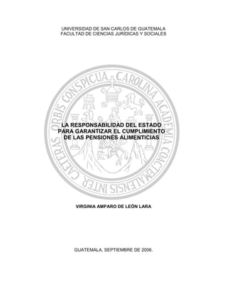 UNIVERSIDAD DE SAN CARLOS DE GUATEMALA
FACULTAD DE CIENCIAS JURÍDICAS Y SOCIALES




 LA RESPONSABILIDAD DEL ESTADO
PARA GARANTIZAR EL CUMPLIMIENTO
  DE LAS PENSIONES ALIMENTICIAS




     VIRGINIA AMPARO DE LEÓN LARA




     GUATEMALA, SEPTIEMBRE DE 2006.
 