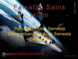 Falsafah Sains 
Islam 
Penciptaan Alam Semesta 
Mengembangnya Alam Semesta 
Garis Edar 
Muhammad Bakhtiar Bin Mohd Nor 
 