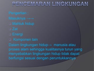 Pengertian :
Masuknya →→
 Mahluk hidup
 Zat
 Energi
 Komponen lain
Dalam lingkungan hidup→ manusia atau
proses alam sehingga kualitasnya turun yang
menyebabkan lingkungan hidup tidak dapat
berfungsi sesuai dengan peruntukkannya
 