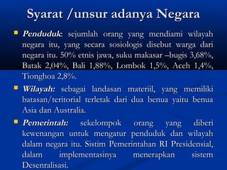 Syarat /unsur adanya NegaraSyarat /unsur adanya Negara
 PendudukPenduduk: sejumlah orang yang mendiami wilayah: sejumlah orang yang mendiami wilayah
negara itu, yang secara sosiologis disebut warga darinegara itu, yang secara sosiologis disebut warga dari
negara itu. 50% etnis jawa, suku makasar –bugis 3,68%,negara itu. 50% etnis jawa, suku makasar –bugis 3,68%,
Batak 2,04%, Bali 1,88%, Lombok 1,5%, Aceh 1,4%,Batak 2,04%, Bali 1,88%, Lombok 1,5%, Aceh 1,4%,
Tionghoa 2,8%.Tionghoa 2,8%.
 Wilayah:Wilayah: sebagai landasan materiil, yang memilikisebagai landasan materiil, yang memiliki
batasan/teritorial terletak dari dua benua yaitu benuabatasan/teritorial terletak dari dua benua yaitu benua
Asia dan Australia.Asia dan Australia.
 Pemerintah:Pemerintah: sekelompok orang yang diberisekelompok orang yang diberi
kewenangan untuk mengatur penduduk dan wilayahkewenangan untuk mengatur penduduk dan wilayah
dalam negara itu. Sistim Pemerintahan RI Presidensial,dalam negara itu. Sistim Pemerintahan RI Presidensial,
dalam implementasinya menerapkan sistemdalam implementasinya menerapkan sistem
Desenralisasi.Desenralisasi.
 