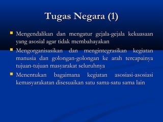 Tugas Negara (1)Tugas Negara (1)
 Mengendalikan dan mengatur gejala-gejala kekuasaanMengendalikan dan mengatur gejala-gejala kekuasaan
yang asosial agar tidak membahayakanyang asosial agar tidak membahayakan
 Mengorganisasikan dan mengintegrasikan kegiatanMengorganisasikan dan mengintegrasikan kegiatan
manusia dan golongan-golongan ke arah tercapainyamanusia dan golongan-golongan ke arah tercapainya
tujuan-tujuan masyarakat seluruhnyatujuan-tujuan masyarakat seluruhnya
 Menentukan bagaimana kegiatan asosiasi-asosiasiMenentukan bagaimana kegiatan asosiasi-asosiasi
kemasyarakatan disesuaikan satu sama-satu sama lainkemasyarakatan disesuaikan satu sama-satu sama lain
 