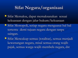Sifat Negara/organisasiSifat Negara/organisasi
 Sifat Memaksa, dapat memaksanakan sesuaiSifat Memaksa, dapat memaksanakan sesuai
kekuasaan dengan jalur hukum/kekuasaankekuasaan dengan jalur hukum/kekuasaan
 Sifat Monopoli, setiap negara menguasai hal halSifat Monopoli, setiap negara menguasai hal hal
tertentu demi tujuan negara dengan tanpatertentu demi tujuan negara dengan tanpa
saingan.saingan.
 Sifat Mencakup semua (totalitas), semua menjadiSifat Mencakup semua (totalitas), semua menjadi
kewenangan negara, misal semua orang wajibkewenangan negara, misal semua orang wajib
pajak, semua warga wajib membela negara, dstpajak, semua warga wajib membela negara, dst
 