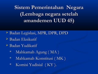 Sistem Pemerintahan NegaraSistem Pemerintahan Negara
(Lembaga negara setelah(Lembaga negara setelah
amandemen UUD 45)amandemen UUD 45)
 Badan Legislasi, MPR, DPR, DPDBadan Legislasi, MPR, DPR, DPD
 Badan EksikutifBadan Eksikutif
 Badan YudikatifBadan Yudikatif
** Mahkamah Agung ( MA )Mahkamah Agung ( MA )
** Mahkamah Konstitusi ( MK )Mahkamah Konstitusi ( MK )
** Komisi Yudisial ( KY ).Komisi Yudisial ( KY ).
 