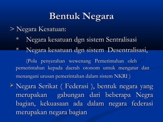Bentuk NegaraBentuk Negara
> Negara Kesatuan:> Negara Kesatuan:
** Negara kesatuan dgn sistem SentralisasiNegara kesatuan dgn sistem Sentralisasi
** Negara kesatuan dgn sistemNegara kesatuan dgn sistem Desentralisasi,Desentralisasi,
(Pola penyerahan wewenang Pemerintahan oleh(Pola penyerahan wewenang Pemerintahan oleh
pemerintahan kepada daerah otonom untuk mengatur danpemerintahan kepada daerah otonom untuk mengatur dan
menangani urusan pemerintahan dalam sistem NKRI )menangani urusan pemerintahan dalam sistem NKRI )
 Negara Serikat ( Federasi ), bentuk negara yangNegara Serikat ( Federasi ), bentuk negara yang
merupakan gabungan dari beberapa Negramerupakan gabungan dari beberapa Negra
bagian, kekuasaan ada dalam negara federasibagian, kekuasaan ada dalam negara federasi
merupakan negara bagianmerupakan negara bagian
 