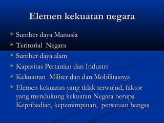 Elemen kekuatan negaraElemen kekuatan negara
 Sumber daya ManusiaSumber daya Manusia
 Teritorial NegaraTeritorial Negara
 Sumber daya alamSumber daya alam
 Kapasitas Pertanian dan IndustriKapasitas Pertanian dan Industri
 Kekuatran Militer dan dan MobilitasnyaKekuatran Militer dan dan Mobilitasnya
 Elemen kekuatan yang tidak terwujud, faktorElemen kekuatan yang tidak terwujud, faktor
yang mendukung kekuatan Negara berupayang mendukung kekuatan Negara berupa
Kepribadian, kepemimpinan, persatuan bangsaKepribadian, kepemimpinan, persatuan bangsa
 