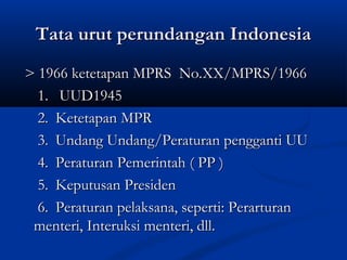 Tata urut perundangan IndonesiaTata urut perundangan Indonesia
> 1966 ketetapan MPRS No.XX/MPRS/1966> 1966 ketetapan MPRS No.XX/MPRS/1966
1.1. UUD1945UUD1945
2.2. Ketetapan MPRKetetapan MPR
3.3. Undang Undang/Peraturan pengganti UUUndang Undang/Peraturan pengganti UU
4.4. Peraturan Pemerintah ( PP )Peraturan Pemerintah ( PP )
5.5. Keputusan PresidenKeputusan Presiden
6.6. Peraturan pelaksana, seperti: PerarturanPeraturan pelaksana, seperti: Perarturan
menteri, Interuksi menteri, dll.menteri, Interuksi menteri, dll.
 