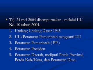  Tgl. 24 mei 2004 disempurnakan , melalui UUTgl. 24 mei 2004 disempurnakan , melalui UU
No. 10 tahun 2004.No. 10 tahun 2004.
1.1. Undang Undang Dasar 1945Undang Undang Dasar 1945
2.2. UU/Peraturan Pemerintah pengganti UUUU/Peraturan Pemerintah pengganti UU
3.3. Peraturan Pemerintah ( PP )Peraturan Pemerintah ( PP )
4.4. Peraturan PresidenPeraturan Presiden
5.5. Peraturan Daerah, meliputi Perda Provinsi,Peraturan Daerah, meliputi Perda Provinsi,
Perda Kab/Kota, dan Peraturan Desa.Perda Kab/Kota, dan Peraturan Desa.
 