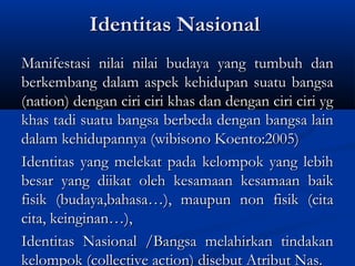 Identitas NasionalIdentitas Nasional
Manifestasi nilai nilai budaya yang tumbuh danManifestasi nilai nilai budaya yang tumbuh dan
berkembang dalam aspek kehidupan suatu bangsaberkembang dalam aspek kehidupan suatu bangsa
(nation) dengan ciri ciri khas dan dengan ciri ciri yg(nation) dengan ciri ciri khas dan dengan ciri ciri yg
khas tadi suatu bangsa berbeda dengan bangsa lainkhas tadi suatu bangsa berbeda dengan bangsa lain
dalam kehidupannya (wibisono Koento:2005)dalam kehidupannya (wibisono Koento:2005)
Identitas yang melekat pada kelompok yang lebihIdentitas yang melekat pada kelompok yang lebih
besar yang diikat oleh kesamaan kesamaan baikbesar yang diikat oleh kesamaan kesamaan baik
fisik (budaya,bahasa…), maupun non fisik (citafisik (budaya,bahasa…), maupun non fisik (cita
cita, keinginan…),cita, keinginan…),
Identitas Nasional /Bangsa melahirkan tindakanIdentitas Nasional /Bangsa melahirkan tindakan
kelompok (collective action) disebut Atribut Nas.kelompok (collective action) disebut Atribut Nas.
 