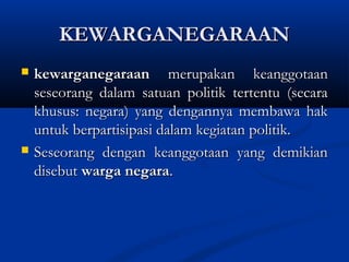 KEWARGANEGARAANKEWARGANEGARAAN
 kewarganegaraankewarganegaraan merupakan keanggotaanmerupakan keanggotaan
seseorang dalam satuan politik tertentu (secaraseseorang dalam satuan politik tertentu (secara
khusus: negara) yang dengannya membawa hakkhusus: negara) yang dengannya membawa hak
untuk berpartisipasi dalam kegiatan politik.untuk berpartisipasi dalam kegiatan politik.
 Seseorang dengan keanggotaan yang demikianSeseorang dengan keanggotaan yang demikian
disebutdisebut warga negarawarga negara..
 