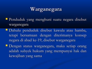 WarganegaraWarganegara
 Penduduk yang menghuni suatu negara disebutPenduduk yang menghuni suatu negara disebut
warganegarawarganegara
 Dahulu penduduk disebut kawula atau hamba,Dahulu penduduk disebut kawula atau hamba,
tetapi bersamaan dengan diterimanya konseptetapi bersamaan dengan diterimanya konsep
negara di abad ke-19, disebut warganegaranegara di abad ke-19, disebut warganegara
 Dengan status warganegara, maka setiap orangDengan status warganegara, maka setiap orang
adalah subyek hukum yang mempunyai hak danadalah subyek hukum yang mempunyai hak dan
kewajiban yang samakewajiban yang sama
 